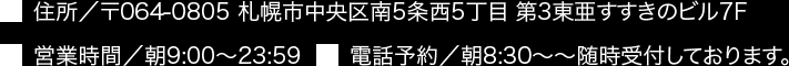 住所／〒064-0805 札幌市中央区南5条西5丁目 第3東亜すすきのビル7F 営業時間／朝9:00～23:59 電話予約／朝8:30～随時受付しております。